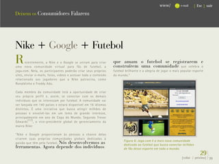 www/          e-mail   { Esc } sair

Deixem os Consumidores Falarem




Nike + Google + Futebol
R      ecentemente, a Nike e o Google se uniram para criar
uma nova comunidade virtual para fãs de futebol, a
                                                                 que amam o futebol se registrarem e
                                                                 construírem uma comunidade que celebra o
joga.com. Nela, os participantes poderão criar seus próprios     futebol brilhante e a alegria de jogar o mais popular esporte
sites, enviar e-mails, fotos, vídeos e acessar todo o conteúdo   do mundo.”
relacionado aos jogadores que a Nike patrocina, como
Ronaldinho e Freddy Adu.

Cada membro da comunidade terá a oportunidade de criar
seu próprio perfil e, assim, se conectar com os demais
indivíduos que se interessam por futebol. A comunidade vai
ser lançada em 140 países e estará disponível em 16 idiomas
distintos. É uma iniciativa que busca atingir milhões de
pessoas e envolvê-las em um tema de grande interesse,
principalmente em ano de Copa do Mundo. Segundo Trevor
Edwards (17) , o vice-presidente global de gerenciamento da
marca Nike:

“Nike e Google proporcionam às pessoas a chance delas
criarem suas próprias comunidades globais dedicadas à
                                                                        Figura 6: Joga.com é a mais nova comunidade
paixão que têm pelo futebol. Nós desenvolvemos as
                                                                        dedicada ao futebol que busca conectar milhões
ferramentas. Agora depende dos indivíduos                               de fãs desse esporte em todo o mundo.
                                                                                                                            29}
                                                                                                               {voltar / próxima}   39
 