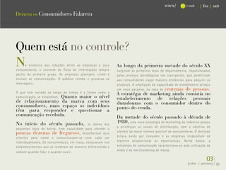 www/          e-mail   { Esc } sair

Deixem os Consumidores Falarem




Quem está no controle?
N     o histórico das relações entre as empresas e seus
consumidores, o controle do fluxo de informações sempre
                                                             Ao longo da primeira metade do século XX
                                                             surgiram as primeiras lojas de departamento, impulsionadas
partiu do primeiro grupo. As empresas planejam, criam e      pelos avanços tecnológicos nos transportes, que permitiram
enviam as comunicações. O público recebe e processa as       aos consumidores viajar maiores distâncias para adquirir os
mensagens.                                                   produtos. A ampliação da capacidade de atendimento atingiu
                                                             um novo patamar, na casa de centenas de pessoas.
O que tem variado ao longo do tempo é a forma como a         A estratégia de marketing ainda consistia no
comunicação se estabelece. Quanto maior o nível
                                                             estabelecimento de relações pessoais
de relacionamento da marca com seus                          duradouras com o consumidor dentro do
consumidores, mais espaço os indivíduos                      ponto-de-venda.
têm para responder e questionar a
comunicação recebida.                                        Da metade do século passado à década de
No início do século passado,                 os donos das
                                                             1980, uma nova estratégia de marketing da indústria passou
                                                             a privilegiar os canais de distribuição, com o objetivo de
pequenas lojas de bairro, com capacidade para atender a
                                                             atender ao maior número possível de consumidores. O mercado
poucas dezenas de fregueses, reconheciam seus
clientes pelo nome e comunicavam-se com cada um              estava ávido por consumir e as empresas respondiam de
individualmente. Os consumidores, em troca, compravam nos    maneira proporcional às expectativas. Nesta época, a
estabelecimentos que os recebiam de maneira diferenciada e   estratégia de comunicação caracterizava-se pela utilização da
                                                             mídia e do merchandising de massa.
sabiam quando falar e quando ouvir.

                                                                                                                        03}
                                                                                                           {voltar / próxima}   39
 