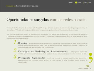 www/          e-mail   { Esc } sair

Deixem os Consumidores Falarem




Oportunidades surgidas com as redes sociais
Um estudo da Pew Internet & American Life Project (9) diz que 27% dos usuários da internet lêem blogs. Segundo artigo da




                                                                                                                           .
revista Exame (10) , os brasileiros passam 20% de seu tempo de navegação visitando blogs e comunidades virtuais.

Isso significa que as redes sociais de relacionamento apresentam uma grande oportunidade para os profissionais de marketing




                                                                                                                           ,
e comunicação que pretendem expor suas marcas e entender o comportamento do consumidor. Entre as várias aplicações desse
espaço virtual, merecem destaque:


          1.     Branding:        através do suporte de consumidores evangelistas, como no caso da Vespa, ou utilizando os
                 próprios executivos da empresa, como a GM, as marcas conseguem promover sua imagem e reputação de



          2.
                 transparência e bom relacionamento com a comunidade.

                 Estratégias de Marketing de Relacionamento:                                 empregando campanhas



          3.
                 member-get-member, as empresas espalham rapidamente sua comunicação para inúmeros membros da rede.

                 Propaganda Segmentada:                 através da compra de espaços publicitários, patrocínio e
                 palavras-chave, as empresas podem utilizar as redes sociais de alta densidade como veículos de
                 comunicação.


                                                                                                                         30}
                                                                                                            {voltar / próxima}   39
 