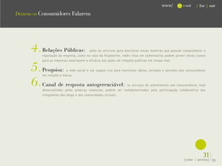 www/          e-mail   { Esc } sair

Deixem os Consumidores Falarem




      4.   Relações Públicas:            além de servirem para monitorar novas matérias que possam comprometer a




                                                                                                        .
           reputação da empresa, como no caso da Kryptonite, redes ricas em comentários podem prover novos canais



      5.
           para as empresas analisarem a eficácia das ações de relações públicas em tempo real.

           Pesquisa:      a rede social é um espaço rico para monitorar idéias, atitudes e opiniões dos consumidores



      6.
           em relação à marca.

           Canal de resposta autogerenciável:                 os serviços de atendimento aos consumidores, hoje
           desenvolvidos pelas próprias empresas, podem ser complementados pela participação colaborativa dos
           integrantes dos blogs e das comunidades virtuais.




                                                                                                                   31}
                                                                                                      {voltar / próxima}   39
 
