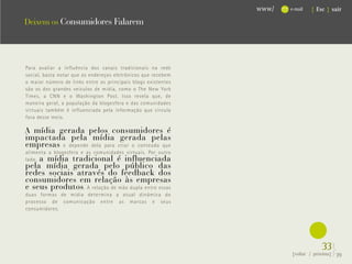 www/   e-mail   { Esc } sair

Deixem os Consumidores Falarem




Para avaliar a influência dos canais tradicionais na rede
social, basta notar que os endereços eletrônicos que recebem
o maior número de links entre os principais blogs existentes




                                                                         .
são os dos grandes veículos de mídia, como o The New York
Times, a CNN e o Washington Post. Isso revela que, de
maneira geral, a população da blogesfera e das comunidades
virtuais também é influenciada pela informação que circula
fora desse meio.

A mídia gerada pelos consumidores é
impactada pela mídia gerada pelas
empresas e depende dela para criar o conteúdo que
alimenta a blogesfera e as comunidades virtuais. Por outro
    a mídia tradicional é influenciada
lado,
pela mídia gerada pelo público das
redes sociais através do feedback dos
consumidores em relação às empresas
e seus produtos . A relação de mão dupla entre essas
duas formas de mídia determina a atual dinâmica do
processo de comunicação entre as marcas e seus
consumidores.




                                                                                   33}
                                                                      {voltar / próxima}   39
 
