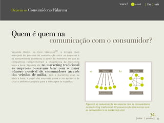 www/         e-mail   { Esc } sair

Deixem os Consumidores Falarem




Quem é quem na
          comunicação com o consumidor?
Segundo Godin, no livro Ideavirus (2) , o estágio mais
avançado do processo de comunicação entre as empresas e
os consumidores aconteceu a partir do momento em que as
companhias compreenderam a importância do marketing
boca a boca. Segundo ele, no marketing tradicional
as empresas buscavam falar com o maior
número possível de consumidores através                        a)         Marca         b)          Marca
dos veículos de mídia. Com o marketing viral, ou
boca a boca, o papel das empresas passa a ser apenas o de
criar o ambiente propício para a mensagem se espalhar.



                                                                        Consumidor                Consumidor




                                                            Figura 8: a) comunicação das marcas com os consumidores
                                                            no marketing tradicional. B) comunicação das marcas com
                                                            os consumidores no marketing viral.

                                                                                                                      34}
                                                                                                       {voltar / próxima}   39
 
