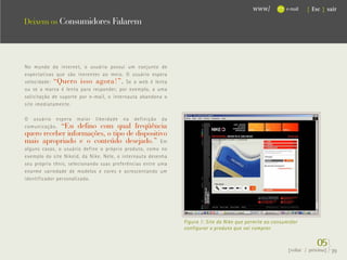 www/          e-mail   { Esc } sair

Deixem os Consumidores Falarem




No mundo da internet, o usuário possui um conjunto de
expectativas que são inerentes ao meio. O usuário espera
velocidade: “Quero isso agora!”. Se a web é lenta
ou se a marca é lenta para responder, por exemplo, a uma
solicitação de suporte por e-mail, o internauta abandona o
site imediatamente.

O usuário espera maior liberdade na definição da
comunicação. “Eu defino com qual freqüência
quero receber informações, o tipo de dispositivo
mais apropriado e o conteúdo desejado.” Em
alguns casos, o usuário define o próprio produto, como no
exemplo do site Nikeid, da Nike. Nele, o internauta desenha
seu próprio tênis, selecionando suas preferências entre uma
enorme variedade de modelos e cores e acrescentando um
identificador personalizado.




                                                              Figura 1: Site da Nike que permite ao consumidor
                                                              configurar o produto que vai comprar.


                                                                                                                       05}
                                                                                                          {voltar / próxima}   39
 