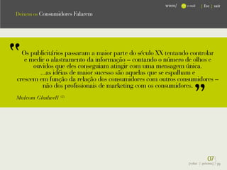 www/    e-mail   { Esc } sair

Deixem os Consumidores Falarem




  Os publicitários passaram a maior parte do século XX tentando controlar
   e medir o alastramento da informação – contando o número de olhos e
      ouvidos que eles conseguiam atingir com uma mensagem única.
        ...as idéias de maior sucesso são aquelas que se espalham e
crescem em função da relação dos consumidores com outros consumidores –
         não dos profissionais de marketing com os consumidores.
Malcom Gladwell   (2)




                                                                           07}
                                                              {voltar / próxima}   39
 