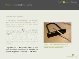 www/          e-mail     { Esc } sair

Deixem os Consumidores Falarem




Três minutos depois, outro mais:


“Aí está uma forma esperta de quebrar o cadeado. Alguém
sabe se funciona apenas com esse modelo, ou se a caneta Bic
funciona também em outros? Eu sempre soube que havia
algo estranho sobre esse produto...”


                         Em poucos minutos,
Os comentários não paravam.
literalmente centenas de novas mensagens
surgiram. O vídeo criado se espalhou rapidamente pela
internet.   As   pessoas   que   o   recebiam   e   o   achavam
interessante, repassavam-no para seu círculo de conhecidos.
Em poucos dias, esse material já havia circulado por várias
partes do mercado americano e por diversos países fora do
continente.
                                                                  Figura 3: O vídeo que mostrava o problema do
                                                                  cadeado da Kryptonite se espalhou pela internet
Enquanto isso, a Kryptonite, alheia a esses                       com uma velocidade impressionante.
acontecimentos, continuava a produzir seu
cadeado Kryptonite Evolution 2000 U-Lock...

                                                                                                                        09}
                                                                                                          {voltar / próxima}   39
 
