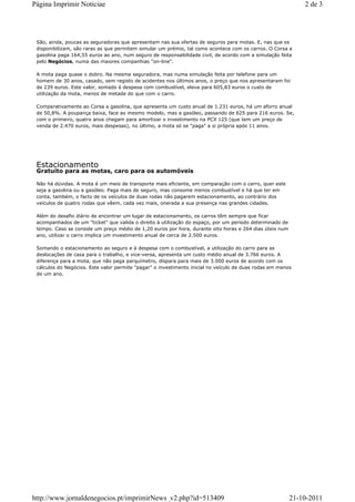 Página Imprimir Noticiae                                                                                      2 de 3




 São, ainda, poucas as seguradoras que apresentam nas sua ofertas de seguros para motas. E, nas que os
 disponibilizam, são raras as que permitem simular um prémio, tal como acontece com os carros. O Corsa a
 gasolina paga 164,55 euros ao ano, num seguro de responsabilidade civil, de acordo com a simulação feita
 pelo Negócios, numa das maiores companhias "on-line".

 A mota paga quase o dobro. Na mesma seguradora, mas numa simulação feita por telefone para um
 homem de 30 anos, casado, sem registo de acidentes nos últimos anos, o preço que nos apresentaram foi
 de 239 euros. Este valor, somado à despesa com combustível, eleva para 605,83 euros o custo de
 utilização da mota, menos de metade do que com o carro.

 Comparativamente ao Corsa a gasolina, que apresenta um custo anual de 1.231 euros, há um aforro anual
 de 50,8%. A poupança baixa, face ao mesmo modelo, mas a gasóleo, passando de 625 para 216 euros. Se,
 com o primeiro, quatro anos chegam para amortizar o investimento na PCX 125 (que tem um preço de
 venda de 2.470 euros, mais despesas), no último, a mota só se "paga" a si própria após 11 anos.




 Estacionamento
 Gratuito para as motas, caro para os automóveis

 Não há dúvidas. A mota é um meio de transporte mais eficiente, em comparação com o carro, quer este
 seja a gasolina ou a gasóleo. Paga mais de seguro, mas consome menos combustível e há que ter em
 conta, também, o facto de os veículos de duas rodas não pagarem estacionamento, ao contrário dos
 veículos de quatro rodas que vêem, cada vez mais, onerada a sua presença nas grandes cidades.

 Além do desafio diário de encontrar um lugar de estacionamento, os carros têm sempre que ficar
 acompanhados de um "ticket" que valida o direito à utilização do espaço, por um período determinado de
 tempo. Caso se conside um preço médio de 1,20 euros por hora, durante oito horas e 264 dias úteis num
 ano, utilizar o carro implica um investimento anual de cerca de 2.500 euros.

 Somando o estacionamento ao seguro e à despesa com o combustível, a utilização do carro para as
 deslocações de casa para o trabalho, e vice-versa, apresenta um custo médio anual de 3.766 euros. A
 diferença para a mota, que não paga parquímetro, dispara para mais de 3.000 euros de acordo com os
 cálculos do Negócios. Este valor permite "pagar" o investimento inicial no veículo de duas rodas em menos
 de um ano.




http://www.jornaldenegocios.pt/imprimirNews_v2.php?id=513409                                              21-10-2011
 