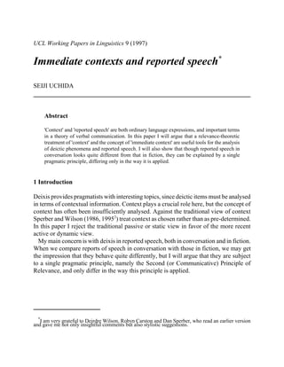UCL Working Papers in Linguistics 9 (1997)

Immediate contexts and reported speech*
SEIJI UCHIDA

Abstract
'Context' and 'reported speech' are both ordinary language expressions, and important terms
in a theory of verbal communication. In this paper I will argue that a relevance-theoretic
treatment of 'context' and the concept of 'immediate context' are useful tools for the analysis
of deictic phenomena and reported speech. I will also show that though reported speech in
conversation looks quite different from that in fiction, they can be explained by a single
pragmatic principle, differing only in the way it is applied.

1 Introduction
Deixis provides pragmatists with interesting topics, since deictic items must be analysed
in terms of contextual information. Context plays a crucial role here, but the concept of
context has often been insufficiently analysed. Against the traditional view of context
Sperber and Wilson (1986, 19952) treat context as chosen rather than as pre-determined.
In this paper I reject the traditional passive or static view in favor of the more recent
active or dynamic view.
My main concern is with deixis in reported speech, both in conversation and in fiction.
When we compare reports of speech in conversation with those in fiction, we may get
the impression that they behave quite differently, but I will argue that they are subject
to a single pragmatic principle, namely the Second (or Communicative) Principle of
Relevance, and only differ in the way this principle is applied.

*

I am very grateful to Deirdre Wilson, Robyn Carston and Dan Sperber, who read an earlier version
and gave me not only insightful comments but also stylistic suggestions.

 