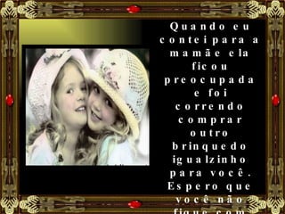 Quando eu contei para a mamãe ela ficou preocupada e foi correndo comprar outro brinquedo igualzinho para você. Espero que você não fique com raiva de mim. Não foi minha culpa.' 'Não tem problema, disse Mariana, minha raiva já secou.' 