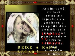 Assim você evitará cometer injustiças e ganhará o respeito dos demais pela sua posição ponderada e correta diante de uma situação difícil. Lembre-se sempre: DEIXE  A  RAIVA  SECAR ! 