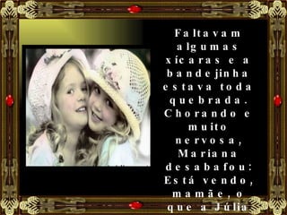 Faltavam algumas xícaras e a bandejinha estava toda quebrada. Chorando e muito nervosa, Mariana desabafou: Está vendo, mamãe, o que a Júlia fez comigo? Emprestei o meu brinquedo, ela estragou tudo e ainda deixou jogado no chão. 