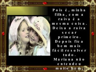 Pois é, minha filha, com a raiva é a mesma coisa. Deixa a raiva secar primeiro. Depois fica bem mais fácil resolver tudo. Mariana não entendeu muito bem, mas resolveu seguir o conselho da mãe e foi para a sala ver televisão. Logo depois alguém tocou a campainha. 