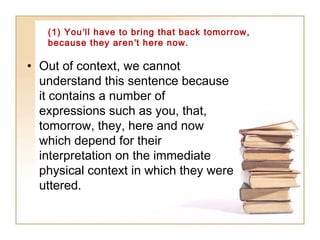 (1) You’ll have to bring that back tomorrow,
because they aren’t here now.

• Out of context, we cannot
understand this sentence because
it contains a number of
expressions such as you, that,
tomorrow, they, here and now
which depend for their
interpretation on the immediate
physical context in which they were
uttered.

 