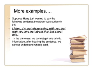 More examples….
•

•

•

Suppose Harry just wanted to say the
following sentense,the power was suddenly
off:
Listen, I’m not disagreeing with you but
with you and not about this but about
this.
In the darkness, we cannot get any deictic
information, after hearing the sentence, we
cannot understand what is said.

 