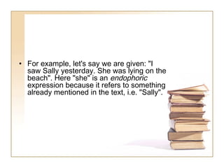 • For example, let's say we are given: "I
saw Sally yesterday. She was lying on the
beach". Here "she" is an endophoric
expression because it refers to something
already mentioned in the text, i.e. "Sally".

 
