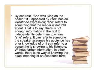 • By contrast, "She was lying on the
beach," if it appeared by itself, has an
exophoric expression; "she" refers to
something that the reader is not told
about. That is to say, there is not
enough information in the text to
independently determine to whom
"she" refers. It can refer to someone
the speaker assumes his audience has
prior knowledge of or it can refer to a
person he is showing to his listeners.
Without further information, in other
words, there is no way of knowing the
exact meaning of an exophoric term.

 