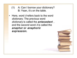 (1)

A: Can I borrow your dictionary?
B: Yean, it’s on the table.

• Here, word it refers back to the word
dictionary. The previous word
dictionary is called the antecedent ,
and the second word it is called the
anaphor or anaphoric
expression .

 