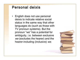 Personal deixis
• English does not use personal
deixis to indicate relative social
status in the same way that other
languages do (such as those with
TV pronoun systems). But the
pronoun “we” has a potential for
ambiguity, i.e. between exclusive
we (excludes the hearer) and the
hearer-including (inclusive) we.

 