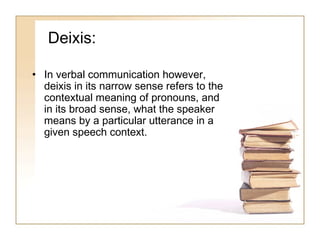 Deixis:
• In verbal communication however,
deixis in its narrow sense refers to the
contextual meaning of pronouns, and
in its broad sense, what the speaker
means by a particular utterance in a
given speech context.

 
