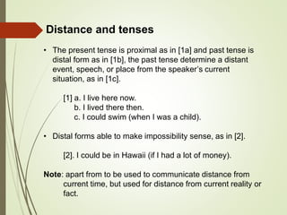 Distance and tenses
• The present tense is proximal as in [1a] and past tense is
distal form as in [1b], the past tense determine a distant
event, speech, or place from the speaker’s current
situation, as in [1c].
[1] a. I live here now.
b. I lived there then.
c. I could swim (when I was a child).
• Distal forms able to make impossibility sense, as in [2].
[2]. I could be in Hawaii (if I had a lot of money).
Note: apart from to be used to communicate distance from
current time, but used for distance from current reality or
fact.
 