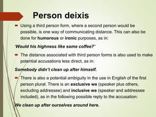 Person deixis
 Using a third person form, where a second person would be
possible, is one way of communicating distance. This can also be
done for humorous or ironic purposes, as in:
‘Would his highness like some coffee?’
 The distance associated with third person forms is also used to make
potential accusations less direct, as in:
Somebody didn’t clean up after himself.
 There is also a potential ambiguity in the use in English of the first
person plural. There is an exclusive we (speaker plus others,
excluding addressee) and inclusive we (speaker and addressee
included), as in the following possible reply to the accusation:
We clean up after ourselves around here.
 