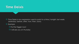 Time Deixis
 Time Deixis is Any expression used to point to a time ( tonight, last week,
yesterday, before, after, now, then, soon)
 Exampe:
 Pul the trigger now!
 I will see you on thursday
 