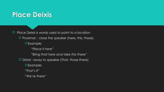 Place Deixis
 Place Deixis is words used to point to a location
 Proximal : close the speaker (here, this, these)
Example:
“Place it here”
“Bring that here and take this there”
 Distal : away to speaker (That, those,there)
Example:
“That’s it”
“We’re there”
 