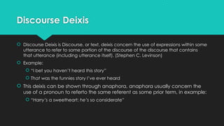 Discourse Deixis
 Discourse Deixis is Discourse, or text, deixis concern the use of expressions within some
utterance to refer to some portion of the discourse of the discourse that contains
that utterance (including utterance itself). (Stephen C. Levinson)
 Example:
 “I bet you haven’t heard this story”
 That was the funnies story I’ve ever heard
 This deixis can be shown through anaphora, anaphora usually concern the
use of a pronoun to referto the same referent as some prior term, in example:
 “Harry’s a sweetheart; he’s so considerate”
 