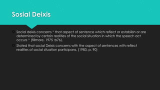 Sosial Deixis
 Social deixis concerns “ that aspect of sentence which reflect or estabilish or are
determined by certain realities of the social situation in which the speech act
occurs “ (fillmore, 1975 :b76).
 Stated that social Deixis concerns with the aspect of sentences with reflect
realities of social situation participans, (1983, p. 90)
 