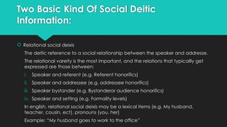 Two Basic Kind Of Social Deitic
Information:
 Relational social deixis
The deitic reference to a social relationship between the speaker and addresse.
The relational vareity is the most important, and the relations that typicallly get
expressed are those between:
i. Speaker and referent (e.g. Referent honorifics)
ii. Speaker and addressee (e.g. addressee honorifics)
iii. Speaker bystander (e.g. Bystanderor audience honorifics)
iv. Speaker and setting (e,g. Formality levels)
In english, relational social deixis may be a lexical items (e.g. My husband,
teacher, cousin, ect), pronouns (you, her)
Example: “My husband goes to work to the office”
 