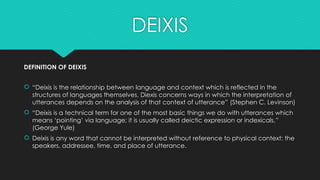 DEIXIS
DEFINITION OF DEIXIS
 “Deixis is the relationship between language and context which is reflected in the
structures of languages themselves. Diexis concerns ways in which the interpretation of
utterances depends on the analysis of that context of utterance” (Stephen C. Levinson)
 “Deixis is a technical term for one of the most basic things we do with utterances which
means ‘pointing’ via language; it is usually called deictic expression or indexicals.”
(George Yule)
 Deixis is any word that cannot be interpreted without reference to physical context: the
speakers, addressee, time, and place of utterance.
 