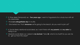  3. Time deixis (Temporal); ex; - Two years ago, I went to Yogyakarta for a study tour with all
my classmates.
 -This is an unforgettable day in my life.
 - She texted me “Putri, tomorrow we re going to the beach, do you want to join us?”
‟
 4. Social diexis; relational social diexis; ex; I went there with my parents and my sister by
riding a car
 Absolute social diexis; ex; I asked to my lecturer “Sorry Sir, what is my fault? So you ask me
to get out from this class?”
 