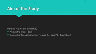 Aim of The Study
There are two the aim of the study
 Analyze the kinds of deixis
 the dominant deixis in song lyrics “you are the reason” by Calum Scott
 