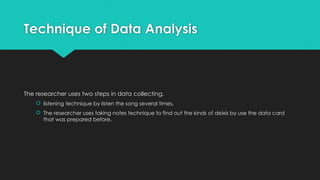 Technique of Data Analysis
The researcher uses two steps in data collecting.
 listening technique by listen the song several times,
 The researcher uses taking notes technique to find out the kinds of deixis by use the data card
that was prepared before.
 