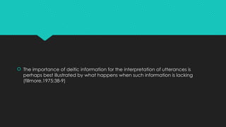  The importance of deitic information for the interpretation of utterances is
perhaps best illustrated by what happens when such information is lacking
(fillmore,1975:38-9)
 