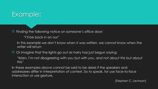Example:
 Finding the following notice on someone’s office door:
“I’ll be back in an our”
In this example we don’t know when it was written, we cannot know when the
writer will return
 Or imagine that the lights go out as harry has just begun saying:
“listen, I’m not disagreeing with you but with you, and not about this but about
this”
In these examples above cannot be said to be deixis if the speakers and
addressees differ in interpretation of context. So to speak, for use face-to-face
interaction or use gesture.
(Stephen C. Levinson)
 