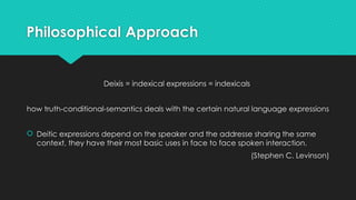 Philosophical Approach
Deixis = indexical expressions = indexicals
how truth-conditional-semantics deals with the certain natural language expressions
 Deitic expressions depend on the speaker and the addresse sharing the same
context, they have their most basic uses in face to face spoken interaction.
(Stephen C. Levinson)
 