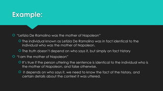 Example:
 “Letizia De Ramolino was the mother of Napoleon”
 The individual known as Letizia De Ramolino was in fact identical to the
individual who was the mother of Napoleon.
 The truth doesn’t depend on who says it, but simply on fact history
 “I am the mother of Napoleon”
 It’s true if the person uttering the sentence is identical to the individual who is
the mother of Napoleon, and false otherwise.
 it depends on who says it, we need to know the fact of the history, and
certain details about the context it was uttered.
 