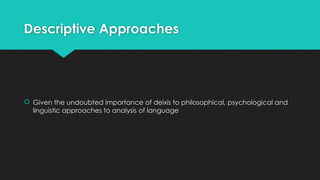 Descriptive Approaches
 Given the undoubted importance of deixis to philosophical, psychological and
linguistic approaches to analysis of language
 