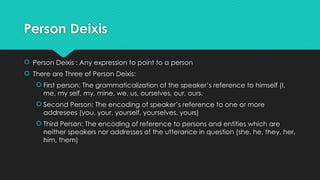 Person Deixis
 Person Deixis : Any expression to point to a person
 There are Three of Person Deixis:
 First person: The grammaticalization of the speaker’s reference to himself (I,
me, my self, my, mine, we, us, ourselves, our, ours.
 Second Person: The encoding of speaker’s reference to one or more
addresees (you, your, yourself, yourselves, yours)
 Third Person: The encoding of reference to persons and entities which are
neither speakers nor addresses of the utterance in question (she, he, they, her,
him, them)
 