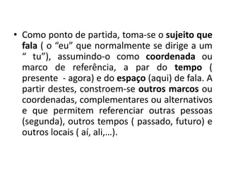 Como ponto de partida, toma-se o sujeito que fala ( o “eu” que normalmente se dirige a um “ tu”), assumindo-o como coordenada ou marco de referência, a par do tempo ( presente  - agora) e do espaço(aqui) de fala. A partir destes, constroem-se outros marcos ou coordenadas, complementares ou alternativos e que permitem referenciar outras pessoas (segunda), outros tempos ( passado, futuro) e outros locais ( aí, ali,…).