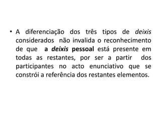 A diferenciação dos três tipos de deixis considerados  não invalida o reconhecimento de que  a deixis pessoal está presente em todas as restantes, por ser a partir  dos participantes no acto enunciativo que se constrói a referência dos restantes elementos.