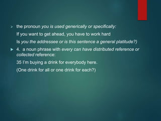  the pronoun you is used generically or specifically:
If you want to get ahead, you have to work hard
Is you the addressee or is this sentence a general platitude?)
 4. a noun phrase with every can have distributed reference or
collected reference:
35 I’m buying a drink for everybody here.
(One drink for all or one drink for each?)
 