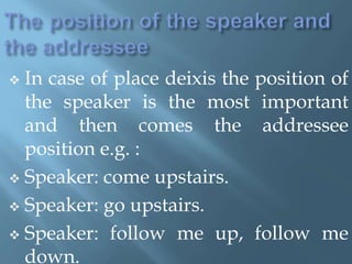  In case of place deixis the position of
the speaker is the most important
and then comes the addressee
position e.g. :
 Speaker: come upstairs.
 Speaker: go upstairs.
 Speaker: follow me up, follow me
down.
 