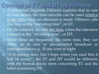  A renowned linguistic Fillmore explains that in case
of time deixis, the time adverbs can be used relative
to the time when an utterance is made. Fillmore calls
this time as the “encoding time”, or ET.
 On the contrary, he calls the time, when the utterance
is heard as the “decoding time”, or DT.
 While these are frequently the same time, they can
differ, as in case of pre-recorded broadcast or
correspondence e.g. If one were to right:
 “It is raining now, but I hope when you read this it
will be sunny”, the ET and DT would be different,
with the formal deictic term concerning ET and the
latter concerning DT.
 
