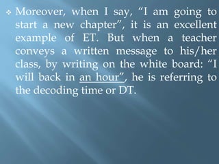  Moreover, when I say, “I am going to
start a new chapter”, it is an excellent
example of ET. But when a teacher
conveys a written message to his/her
class, by writing on the white board: “I
will back in an hour”, he is referring to
the decoding time or DT.
 