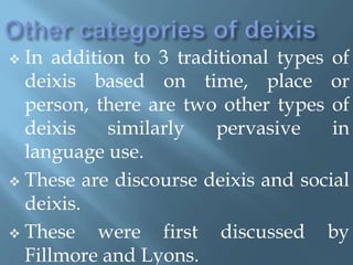  In addition to 3 traditional types of
deixis based on time, place or
person, there are two other types of
deixis similarly pervasive in
language use.
 These are discourse deixis and social
deixis.
 These were first discussed by
Fillmore and Lyons.
 
