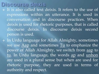  It is also called text deixis. It refers to the use of
expressions within an utterance. It is used in
conversation and in discourse practices. When
deixis is used for rhetoric purposes, that is called
discourse deixis. In discourse deixis second
person is used.
 In Urdu language for Allah Almighty, sometimes
we use Aap and sometimes Tu to emphasize the
power of Allah Almighty, we switch from aap to
tu. In Urdu language, the words ap and unhon
are used in a plural sense but when are used for
rhetoric purpose, they are used in terms of
authority and respect.
 
