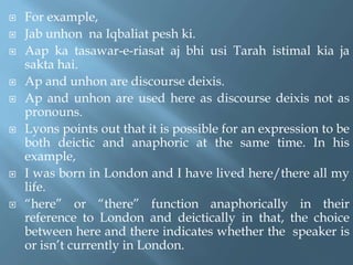  For example,
 Jab unhon na Iqbaliat pesh ki.
 Aap ka tasawar-e-riasat aj bhi usi Tarah istimal kia ja
sakta hai.
 Ap and unhon are discourse deixis.
 Ap and unhon are used here as discourse deixis not as
pronouns.
 Lyons points out that it is possible for an expression to be
both deictic and anaphoric at the same time. In his
example,
 I was born in London and I have lived here/there all my
life.
 “here” or “there” function anaphorically in their
reference to London and deictically in that, the choice
between here and there indicates whether the speaker is
or isn’t currently in London.
 