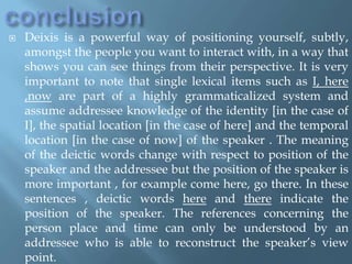  Deixis is a powerful way of positioning yourself, subtly,
amongst the people you want to interact with, in a way that
shows you can see things from their perspective. It is very
important to note that single lexical items such as I, here
,now are part of a highly grammaticalized system and
assume addressee knowledge of the identity [in the case of
I], the spatial location [in the case of here] and the temporal
location [in the case of now] of the speaker . The meaning
of the deictic words change with respect to position of the
speaker and the addressee but the position of the speaker is
more important , for example come here, go there. In these
sentences , deictic words here and there indicate the
position of the speaker. The references concerning the
person place and time can only be understood by an
addressee who is able to reconstruct the speaker’s view
point.
 