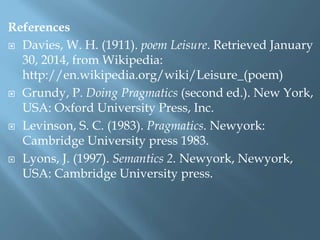 References
 Davies, W. H. (1911). poem Leisure. Retrieved January
30, 2014, from Wikipedia:
http://en.wikipedia.org/wiki/Leisure_(poem)
 Grundy, P. Doing Pragmatics (second ed.). New York,
USA: Oxford University Press, Inc.
 Levinson, S. C. (1983). Pragmatics. Newyork:
Cambridge University press 1983.
 Lyons, J. (1997). Semantics 2. Newyork, Newyork,
USA: Cambridge University press.
 